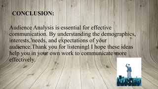CONCLUSION:
Audience Analysis is essential for effective
communication. By understanding the demographics,
interests, needs, and expectations of your
audience.Thank you for listening! I hope these ideas
help you in your own work to communicate more
effectively.
 