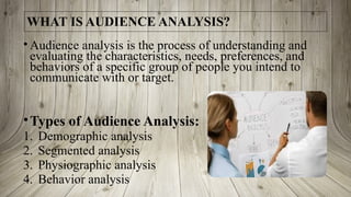 WHAT IS AUDIENCE ANALYSIS?
• Audience analysis is the process of understanding and
evaluating the characteristics, needs, preferences, and
behaviors of a specific group of people you intend to
communicate with or target.
•Types of Audience Analysis:
1. Demographic analysis
2. Segmented analysis
3. Physiographic analysis
4. Behavior analysis
 