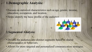 1.Demographic Analysis:
• Focuses on statistical characteristics such as age, gender, income,
education, occupation, and location.
• Helps identify the basic profile of the audience.
2.Segmented Analysis:
• Divides the audience into distinct segments based on shared
characteristics or behaviors.
• Allows for more targeted and personalized communication strategies.
 