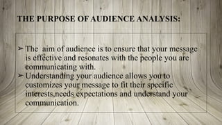THE PURPOSE OF AUDIENCE ANALYSIS:
➢ The aim of audience is to ensure that your message
is effective and resonates with the people you are
communicating with.
➢ Understanding your audience allows you to
customizes your message to fit their specific
interests,needs expectations and understand your
communication.
 