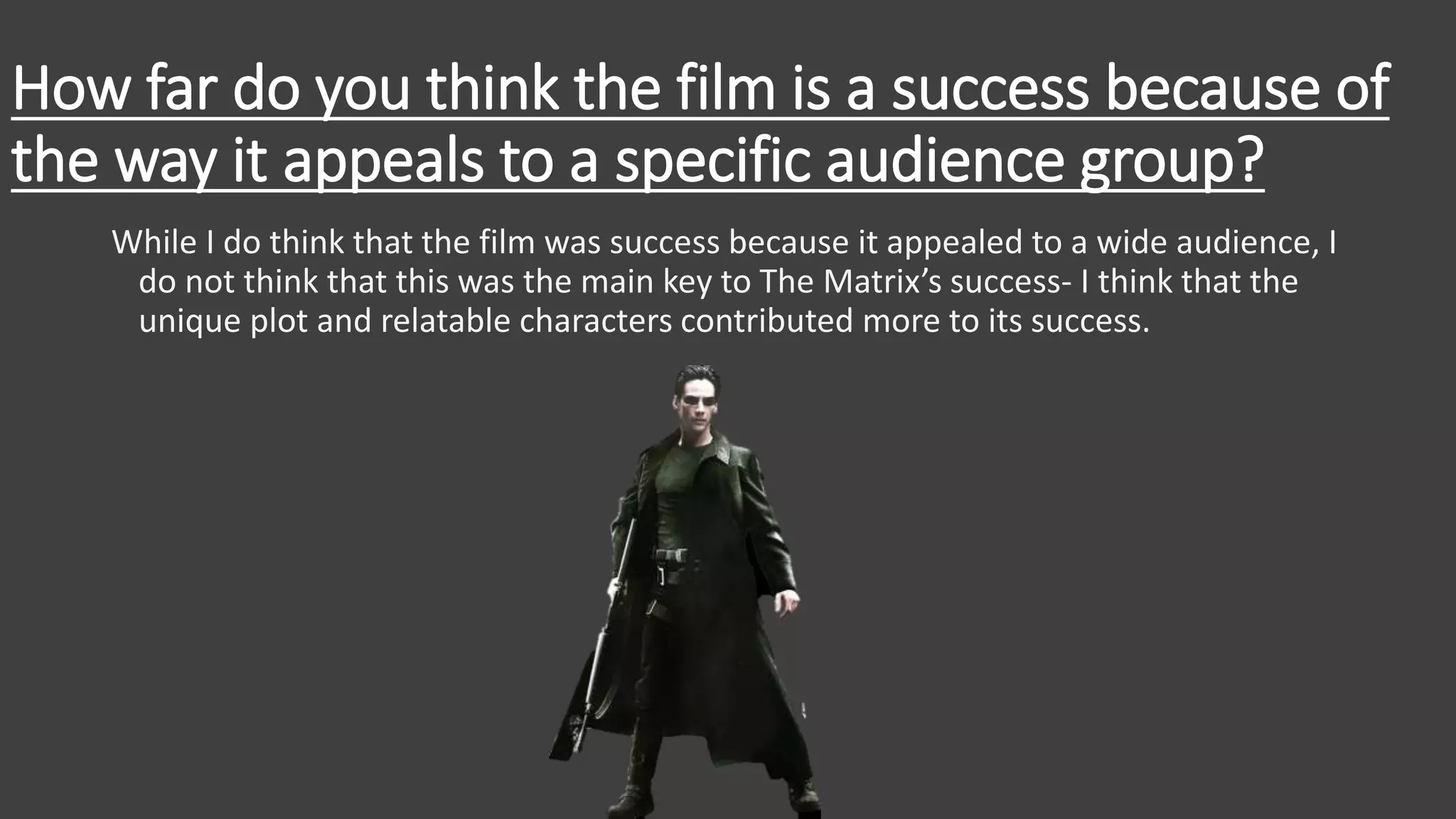 How far do you think the film is a success because of
the way it appeals to a specific audience group?
While I do think that the film was success because it appealed to a wide audience, I
do not think that this was the main key to The Matrix’s success- I think that the
unique plot and relatable characters contributed more to its success.
 