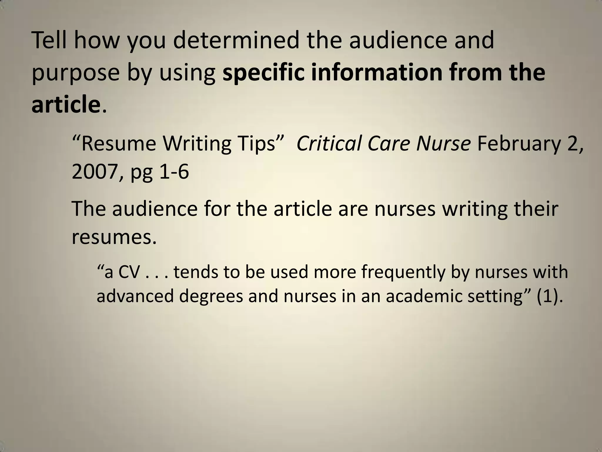 Tell how you determined the audience and
purpose by using specific information from the
article.
   “Resume Writing Tips” Critical Care Nurse February 2,
   2007, pg 1-6
   The audience for the article are nurses writing their
   resumes.
     “a CV . . . tends to be used more frequently by nurses with
     advanced degrees and nurses in an academic setting” (1).
 