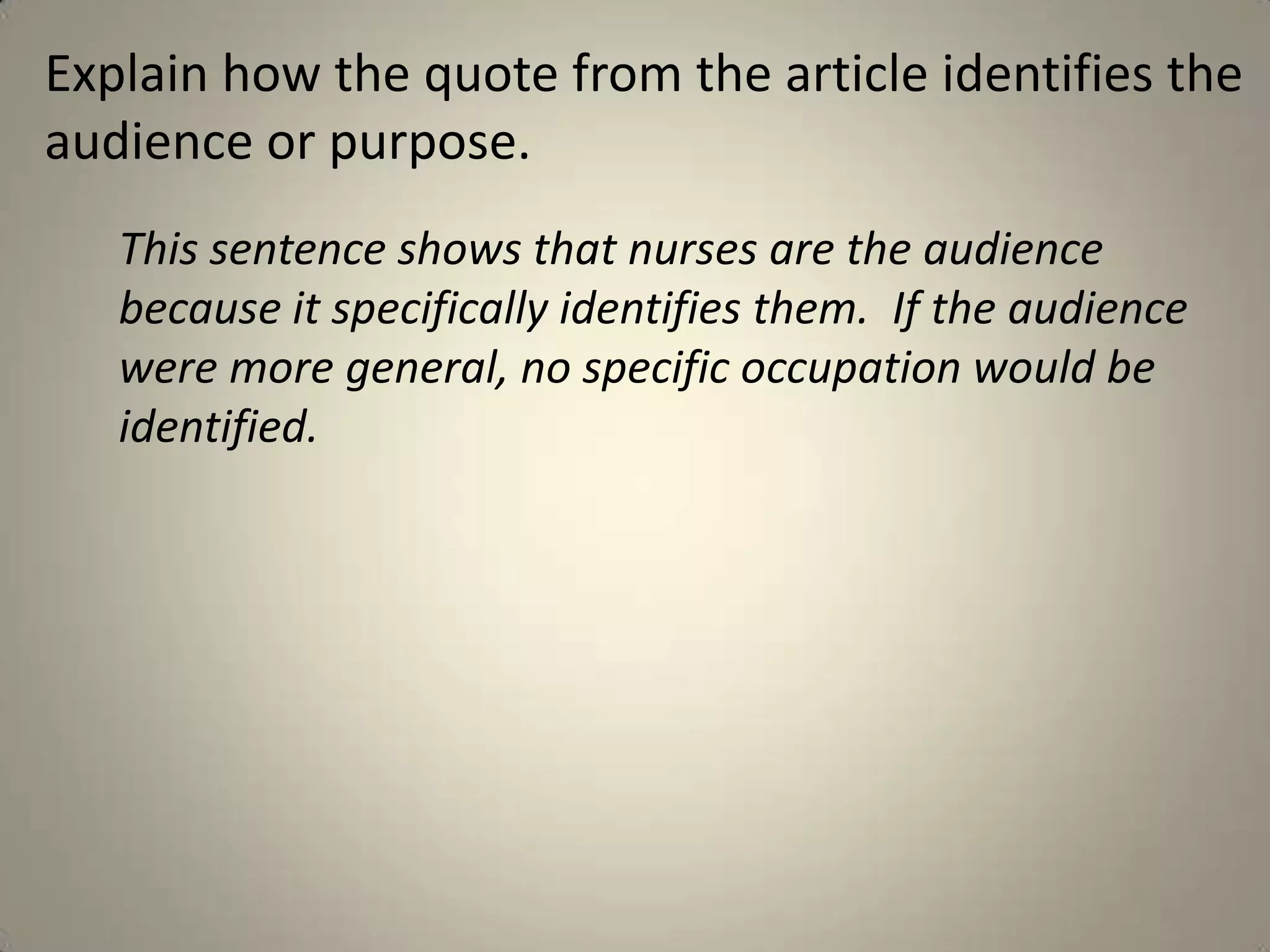 Explain how the quote from the article identifies the
audience or purpose.
   This sentence shows that nurses are the audience
   because it specifically identifies them. If the audience
   were more general, no specific occupation would be
   identified.
 