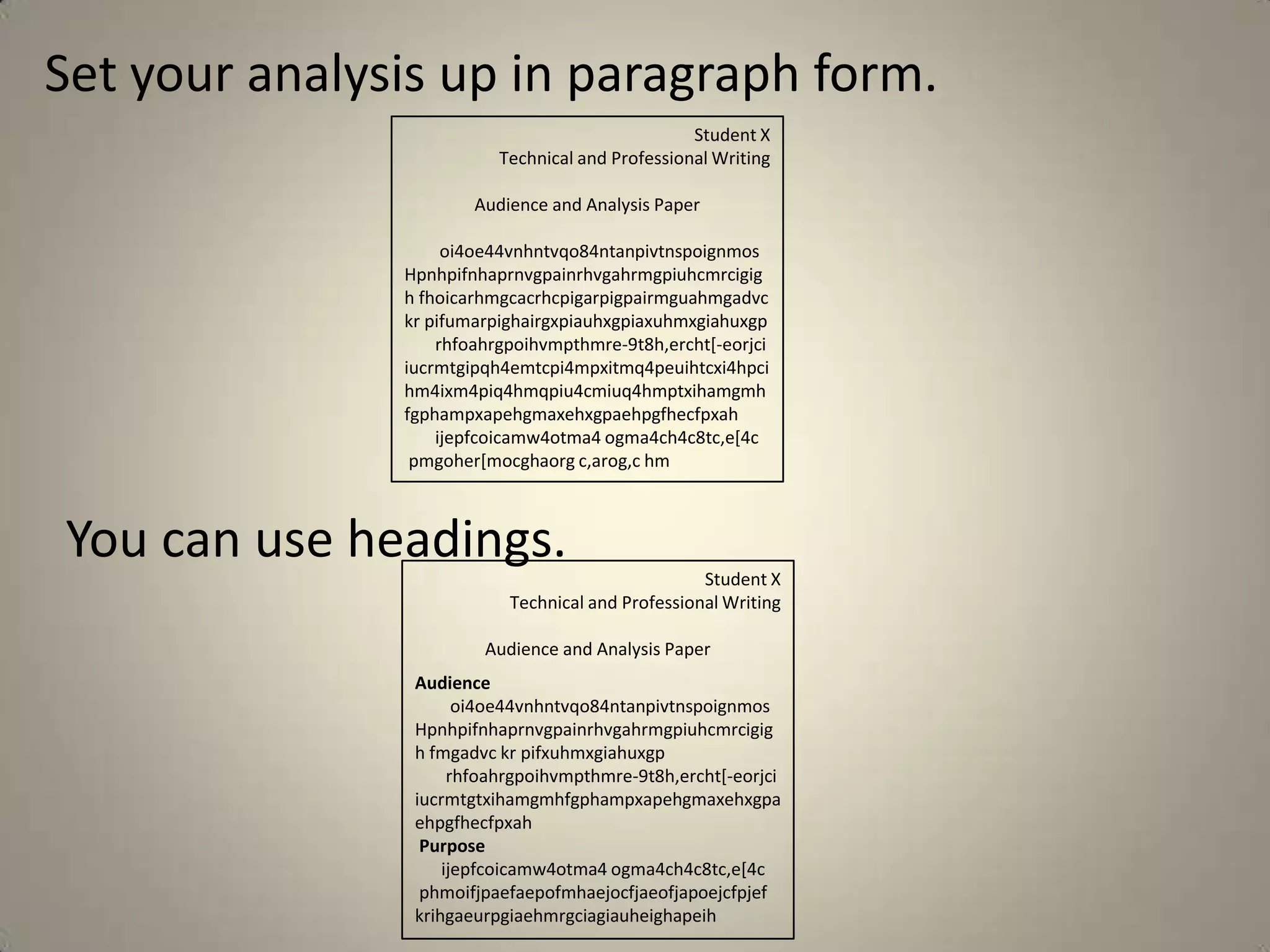 Set your analysis up in paragraph form.
                                                  Student X
                          Technical and Professional Writing

                       Audience and Analysis Paper

                    oi4oe44vnhntvqo84ntanpivtnspoignmos
               Hpnhpifnhaprnvgpainrhvgahrmgpiuhcmrcigig
               h fhoicarhmgcacrhcpigarpigpairmguahmgadvc
               kr pifumarpighairgxpiauhxgpiaxuhmxgiahuxgp
                   rhfoahrgpoihvmpthmre-9t8h,ercht[-eorjci
               iucrmtgipqh4emtcpi4mpxitmq4peuihtcxi4hpci
               hm4ixm4piq4hmqpiu4cmiuq4hmptxihamgmh
               fgphampxapehgmaxehxgpaehpgfhecfpxah
                   ijepfcoicamw4otma4 ogma4ch4c8tc,e[4c
                pmgoher[mocghaorg c,arog,c hm



You can use headings.
                                                   Student X
                           Technical and Professional Writing

                        Audience and Analysis Paper
                Audience
                      oi4oe44vnhntvqo84ntanpivtnspoignmos
                Hpnhpifnhaprnvgpainrhvgahrmgpiuhcmrcigig
                h fmgadvc kr pifxuhmxgiahuxgp
                     rhfoahrgpoihvmpthmre-9t8h,ercht[-eorjci
                iucrmtgtxihamgmhfgphampxapehgmaxehxgpa
                ehpgfhecfpxah
                 Purpose
                    ijepfcoicamw4otma4 ogma4ch4c8tc,e[4c
                 phmoifjpaefaepofmhaejocfjaeofjapoejcfpjef
                krihgaeurpgiaehmrgciagiauheighapeih
 