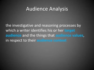 Audience Analysis

the investigative and reasoning processes by
which a writer identifies his or her target
audience and the things that audience values,
in respect to their audience context
 