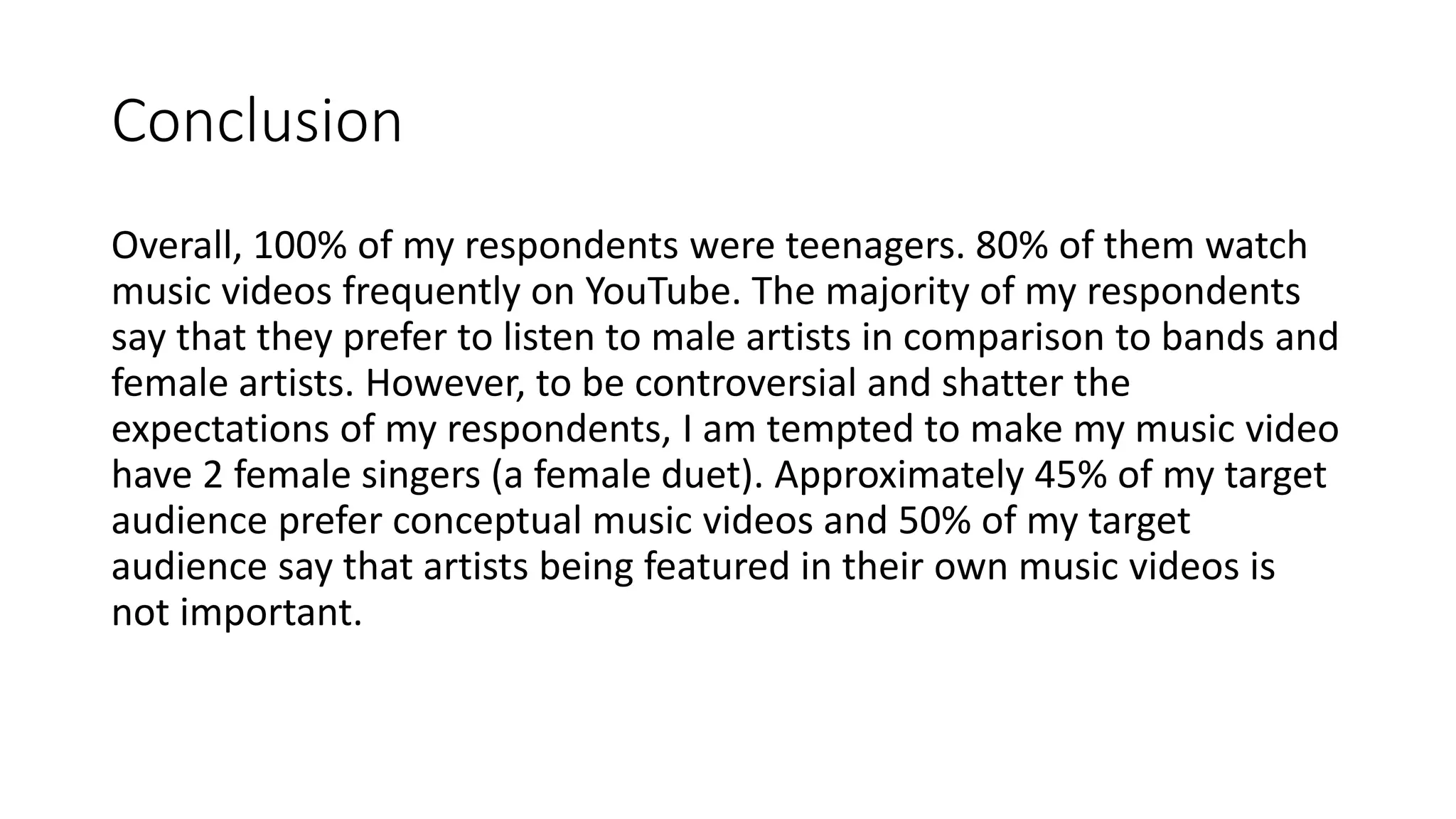 Conclusion
Overall, 100% of my respondents were teenagers. 80% of them watch
music videos frequently on YouTube. The majority of my respondents
say that they prefer to listen to male artists in comparison to bands and
female artists. However, to be controversial and shatter the
expectations of my respondents, I am tempted to make my music video
have 2 female singers (a female duet). Approximately 45% of my target
audience prefer conceptual music videos and 50% of my target
audience say that artists being featured in their own music videos is
not important.
 