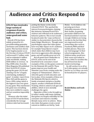 Audience and Critics Respond to
GTA IV
GTA IV has received a
large variety of
responses from its
audience and critics,
some goodand some
bad.
Overall, GTA has been
widely praised for it’s
groundbreaking gameplay
mechanics and sandbox style
genre. This has been shown
to be hugely popular as on
the first day of release GTA IV
sold around 3.7 million units
and an estimated 6 million
units worldwide, making
$500 million in revenue. In
May 2008 critics from the
Xbox Magazine UK published
their first GTA IV review,
giving the game 10/10 and
claiming it to be “a hugely
entertaining, multiplayer
game”. A similar report from
Xbox 360 said the game to
have a 98% rating, which is
the highest it has ever given
to any game. They mentioned
the game was everything
they were entitled to expect,
and yet somehow impossibly
more.
However after the initial
hype of GTA IV had declined,
coincidently the teenage
violence stats had increased;
putting the blame on the newly
released GTA IV. This sparked the
interest from psychologists, claiming
this behavior stemmed from GTA’s
violence and reflected on its audience’s
behavior patterns. This in turn would
be placed under the ‘copy-cat theory’,
similar to characteristics shown by the
Jamie Bulger Murderers. Though, some
psychologists argue that video games
have very little impact on it’s audience,
for example Tanya Byron’s report
which states that children may have
short-term aggression after playing a
game, and will quickly grow out of it.
Not all games have similarities to
GTA IV, some can be seen to be
beneficial to its consumers. Good
examples of this are the games centered
for the Nintendo Wii and DS. These
games improve your health and
stimulate your brain, coming under the
category of “Edutainment”, which is
when the game is both education and
fun to play. A few examples of these are
the Nintendo Wii Sports; which is
family orientated and gives a healthy
impact; another is Nintendo DS Brain
Training, which is aimed at all ages and
abilities, which in turn mentally
challenges the agent.
Opposites of this is also brought up
in today’s media, with many claiming
that games are largely unhealthy for the
consumer and removes a healthy
lifestyle many strive to achieve. Many
also claim that games create a social
outcast as children are fed by, ‘Junk
Media’. 9/10 children risk
growing up to have
unhealthy amounts of fat in
their bodies. As gaming
persuades children to eat
fast food and don’t exercise
enough. Children are losing
out due to the fact that they
are engrossed in social
networking sites such as,
Facebook, MSN and their
mobile phones. They now
use ‘text language’ in their
school assignments. Also
children today would turn
their noses up if asked to
write a letter to socialize this
has all been lost due to
modern technology.
Its still unclear to us all as
to if video games are actually
bad for us, or if they can even
be beneficial for it’s players.
By Jak Blakey and Leah
Sladen
 