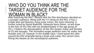 WHO DO YOU THINK ARE THE
TARGET AUDIENCE FOR THE
WOMAN IN BLACK?After watching the film, I believe that the film distributors decided on
a younger audience. Along with the 12 rating on the film, it has a
simple plot and features many jump scares, the main character is
further acted by Daniel Radcliffe, famously Harry Potter, so will draw
in the fans of this film who are predominately in the age group of
25’s. I believe the demographics of the film targets males and females
of 25 and younger. The secondary target audience aims for males and
females over 25, however in the middle class. I have based this idea
around the film originally being a book and a play, this certain class
fitting the theatre as the stereotypical audience.
 