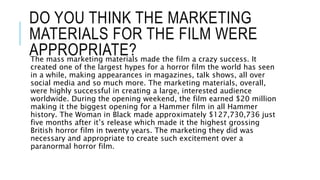 DO YOU THINK THE MARKETING
MATERIALS FOR THE FILM WERE
APPROPRIATE?The mass marketing materials made the film a crazy success. It
created one of the largest hypes for a horror film the world has seen
in a while, making appearances in magazines, talk shows, all over
social media and so much more. The marketing materials, overall,
were highly successful in creating a large, interested audience
worldwide. During the opening weekend, the film earned $20 million
making it the biggest opening for a Hammer film in all Hammer
history. The Woman in Black made approximately $127,730,736 just
five months after it’s release which made it the highest grossing
British horror film in twenty years. The marketing they did was
necessary and appropriate to create such excitement over a
paranormal horror film.
 