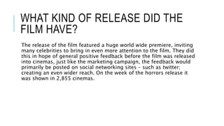 WHAT KIND OF RELEASE DID THE
FILM HAVE?
The release of the film featured a huge world wide premiere, inviting
many celebrities to bring in even more attention to the film. They did
this in hope of general positive feedback before the film was released
into cinemas, just like the marketing campaign, the feedback would
primarily be posted on social networking sites – such as twitter;
creating an even wider reach. On the week of the horrors release it
was shown in 2,855 cinemas.
 