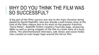 WHY DO YOU THINK THE FILM WAS
SO SUCCESSFUL?
A big part of the films success was due to the main character being
played by Daniel Radcliffe, who was already a well known actor at the
time of the films release due to his work on the popular franchise
“Harry Potter”. Radcliffe further created a YouTube page, answering
Q&As as well as giving snippets of the film to create more of a buzz
online. The aforementioned interviews, talk shows and social media
sites created an even larger hype around the horror film.
 