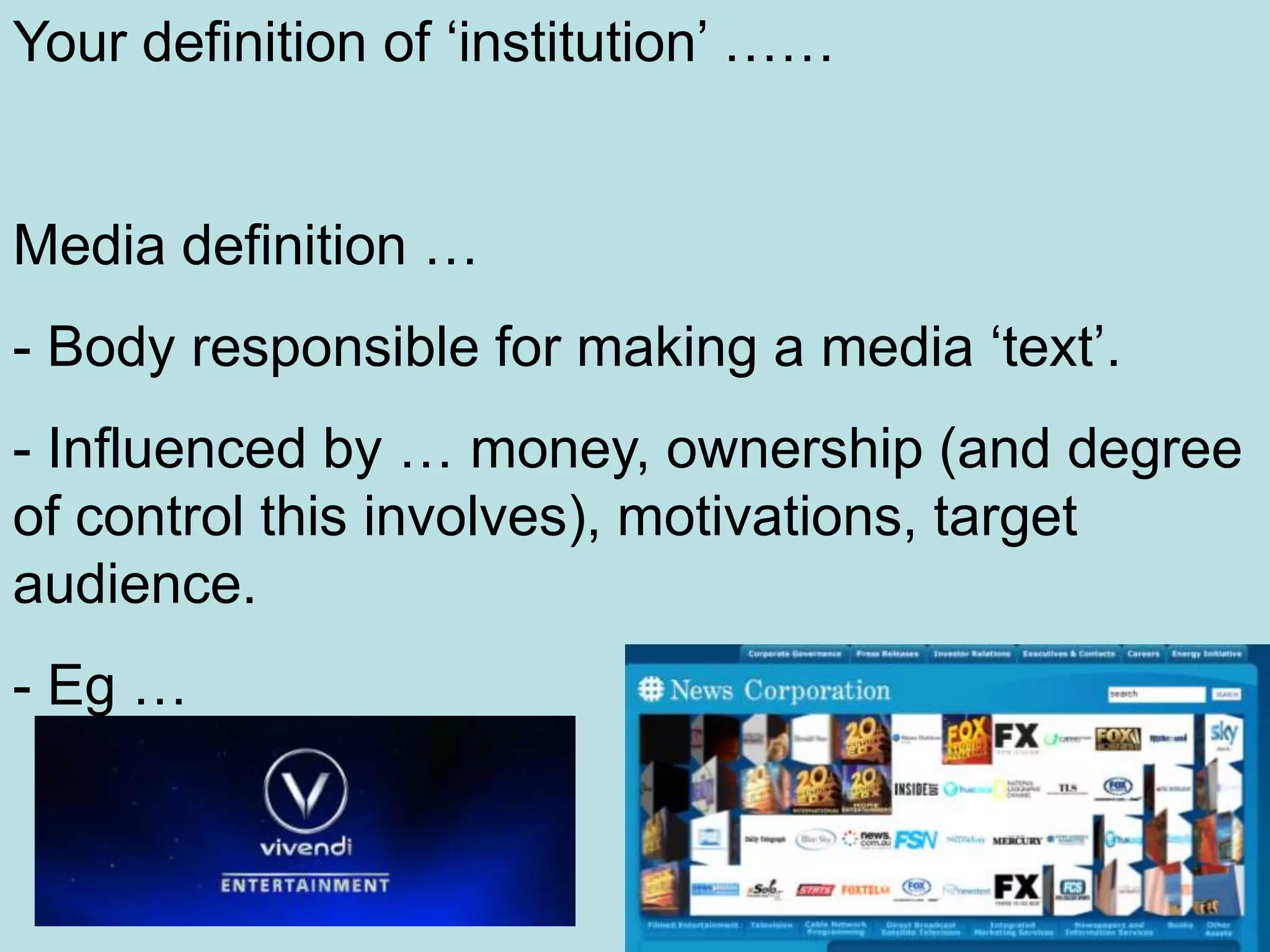 Your definition of ‘institution’ ……


Media definition …
- Body responsible for making a media ‘text’.
- Influenced by … money, ownership (and degree
of control this involves), motivations, target
audience.
- Eg …
 