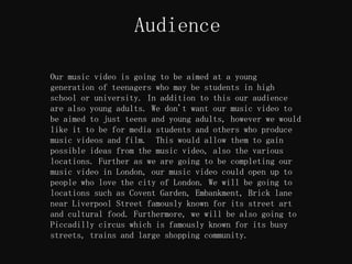 Audience

Our music video is going to be aimed at a young
generation of teenagers who may be students in high
school or university. In addition to this our audience
are also young adults. We don't want our music video to
be aimed to just teens and young adults, however we would
like it to be for media students and others who produce
music videos and film. This would allow them to gain
possible ideas from the music video, also the various
locations. Further as we are going to be completing our
music video in London, our music video could open up to
people who love the city of London. We will be going to
locations such as Covent Garden, Embankment, Brick lane
near Liverpool Street famously known for its street art
and cultural food. Furthermore, we will be also going to
Piccadilly circus which is famously known for its busy
streets, trains and large shopping community.
 
