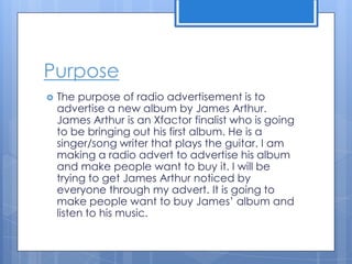 Purpose
 The purpose of radio advertisement is to
advertise a new album by James Arthur.
James Arthur is an Xfactor finalist who is going
to be bringing out his first album. He is a
singer/song writer that plays the guitar. I am
making a radio advert to advertise his album
and make people want to buy it. I will be
trying to get James Arthur noticed by
everyone through my advert. It is going to
make people want to buy James’ album and
listen to his music.
 