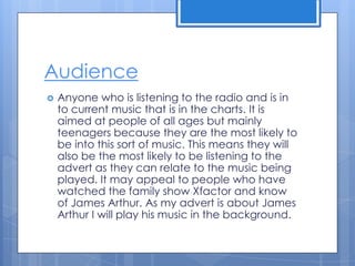 Audience
 Anyone who is listening to the radio and is in
to current music that is in the charts. It is
aimed at people of all ages but mainly
teenagers because they are the most likely to
be into this sort of music. This means they will
also be the most likely to be listening to the
advert as they can relate to the music being
played. It may appeal to people who have
watched the family show Xfactor and know
of James Arthur. As my advert is about James
Arthur I will play his music in the background.
 