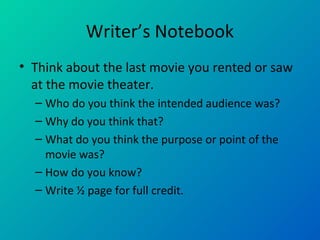 Writer’s Notebook
• Think about the last movie you rented or saw
at the movie theater.
– Who do you think the intended audience was?
– Why do you think that?
– What do you think the purpose or point of the
movie was?
– How do you know?
– Write ½ page for full credit.
 