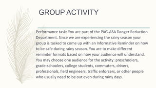 GROUP ACTIVITY
Performance task: You are part of the PAG-ASA Danger Reduction
Department. Since we are experiencing the rainy season your
group is tasked to come up with an Informative Reminder on how
to be safe during rainy season. You are to make different
reminder formats based on how your audience will understand.
You may choose one audience for the activity: preschoolers,
grade-schoolers, college students, commuters, drivers,
professionals, field engineers, traffic enforcers, or other people
who usually need to be out even during rainy days.
 