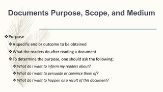 Documents Purpose, Scope, and Medium
Purpose
A specific end or outcome to be obtained
What the readers do after reading a document
To determine the purpose, one should ask the following:
 What do I want to inform my readers about?
 What do I want to persuade or convince them of?
 What do I want to happen as a result of this document?
 