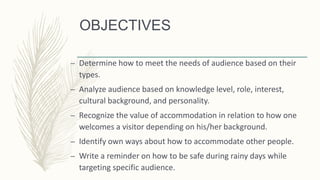 OBJECTIVES
– Determine how to meet the needs of audience based on their
types.
– Analyze audience based on knowledge level, role, interest,
cultural background, and personality.
– Recognize the value of accommodation in relation to how one
welcomes a visitor depending on his/her background.
– Identify own ways about how to accommodate other people.
– Write a reminder on how to be safe during rainy days while
targeting specific audience.
 