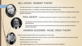 BELL HOOKS- FEMINIST THEORY
 The idea that feminism is a struggle to end sexist/patriarchal oppression and the ideology of domination.
 The idea that feminism is a political commitment rather than a lifestyle choice.
 The idea that race and class as well as sex determine the extent to which individuals are exploited, discriminated
against or oppressed.
PAUL GILROY- THEORIES AROUND ETHNICITY AND POSTCOLONIAL THEORY
 The idea that colonial discourses continue to inform contemporary attitudes to race and ethnicity in the
postcolonial era.
 The idea that civilisations constructs racial hierarchies and sets ups binary oppositions based on
notions of otherness.
ANDREW GOODWIN- MUSIC VIDEO THEORY
Goodwin’s theory states that there are 5 key aspects to a music video.
 Thought through beat (seeing what the lyrics mean in your head) & relationship between the song and Visuals.
 Narrative and performance of the song.
 Technical aspect of a music video.
 Star Image (protagonist), lots of camera shots making him/her the centre of attention.
 