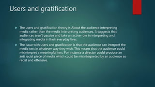 Users and gratification
 The users and gratification theory is About the audience interpreting
media rather than the media interpreting audiences. It suggests that
audiences aren’t passive and take an active role in interpreting and
integrating media in their everyday lives.
 The issue with users and gratification is that the audience can interpret the
media text in whatever way they wish. This means that the audience could
misinterpret a meaningful text. For instance a director could produce an
anti racist piece of media which could be misinterpreted by an audience as
racist and offensive.
 