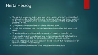 Herta Herzog
 The earliest researcher in this area was Herta Herzog who, in 1944, identified
emotional needs, wishful thinking, and the desire to learn new things as some
of the reasons people turn to the media. Researches added to this theory to
present a model.
 1) cognitive: audiences make use of the media to learn.
 2) affective: audiences seek out media content that satisfies their emotional
needs.
 3) tension release: media provides a source of relaxation to audiences.
 4) personal integrative: audiences tune in to media content that helps them
explore issues related to the construction of their personal identity.
 5) social integrative: audiences seek out media content that explores issues of
relevance to their social identity.
 This model complements the users and gratification theory as
 