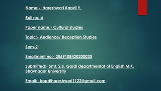 Name:- Hareshwari Kapdi Y.
Roll no:-6
Paper name:- Cultural studies
Topic:- Audience/ Reception Studies
Sem-2
Enrollment no:- 2069108420200020
Submitted:- Smt. S.B. Gardi departmentat of English M.K.
Bhavnagar University
Email:- kapdihareshwari1122@gmail.com
 