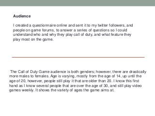 Audience

  I created a questionnaire online and sent it to my twitter followers, and
  people on game forums, to answer a series of questions so I could
  understand who and why they play call of duty, and what feature they
  play most on the game.




The Call of Duty Game audience is both genders; however, there are drastically
more males to females. Age is varying, mostly from the age of 14, up until the
age of 20, however, people still play it that are older than 20. I know this first
hand as I know several people that are over the age of 30, and still play video
games weekly. It shows the variety of ages the game aims at.
 