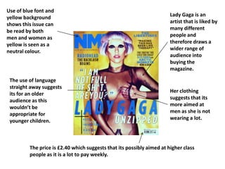 Use of blue font and
yellow background                                                      Lady Gaga is an
                                                                       artist that is liked by
shows this issue can
                                                                       many different
be read by both
                                                                       people and
men and women as
                                                                       therefore draws a
yellow is seen as a
                                                                       wider range of
neutral colour.
                                                                       audience into
                                                                       buying the
                                                                       magazine.

 The use of language
 straight away suggests
                                                                       Her clothing
 its for an older
                                                                       suggests that its
 audience as this
                                                                       more aimed at
 wouldn’t be
                                                                       men as she is not
 appropriate for
                                                                       wearing a lot.
 younger children.



         The price is £2.40 which suggests that its possibly aimed at higher class
         people as it is a lot to pay weekly.
 