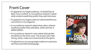 Front Cover
• To appeal to my target audience, I included lots of
Rock music content. In my audience research I asked
what content would they prefer they said interviews
• To appeal to my target audience I advertised famous
rock artists in my magazine.
• In my audience research asked what colour scheme
would you prefer they said black, white and red. (I
added yellow)
• In my audience research I even asked what gender
should be on the front cover.The answer was male.
Young, white, males are conventional to the genre.
• To advertise to my young target audience I used sans
serif font and informal language.
 