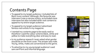 Contents Page
• To appeal to my target audience, I included lots of
Rock music content. Although, the favourite was
interview it was a narrow victory, so Included more
interviews but also included other rock content to
appeal to my entire target audience.
• To appeal to my target audience I advertised
famous rock artists in my magazine.
• I wanted my contents page to be easily read so
therefore I used the colour scheme black, white and
yellow to make everything clear and easy to read.
• In my audience research I even asked what gender
should be on the front cover.The answer was male.
Young, white, males are conventional to the genre.
• To advertise to my young target audience I used
sans serif font and informal language.
 