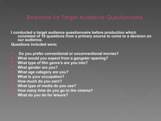 I conducted a target audience questionnaire before production which consisted of 10 questions from a primary source to come to a decision on our audience. Questions included were; Do you prefer conventional or unconventional movies? What would you expect from a gangster opening? What type of film genre’s are you into? What gender are you? What age category are you? What is your occupation? How much do you earn?  What type of media do you use? How many time do you go to the cinema? What do you do for leisure? 