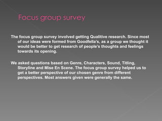 The focus group survey involved getting Qualitive research. Since most of our ideas were formed from Goodfella’s, as a group we thought it would be better to get research of people’s thoughts and feelings towards its opening. We asked questions based on Genre, Characters, Sound, Titling, Storyline and Mise En Scene. The focus group survey helped us to get a better perspective of our chosen genre from different perspectives. Most answers given were generally the same. 