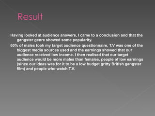 Having looked at audience answers, I came to a conclusion and that the gangster genre showed some popularity.  60% of males took my target audience questionnaire, T.V was one of the biggest media sources used and the earnings showed that our audience received low income. I then realised that our target audience would be more males than females, people of low earnings (since our ideas was for it to be a low budget gritty British gangster film) and people who watch T.V. 
