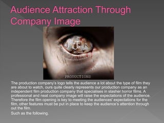 The production company’s logo tells the audience a lot about the type of film they
are about to watch, ours quite clearly represents our production company as an
independent film production company that specialises in slasher horror films. A
professional and neat company image will raise the expectations of the audience.
Therefore the film opening is key to meeting the audiences' expectations for the
film, other features must be put in place to keep the audience’s attention through
out the film.
Such as the following.
 