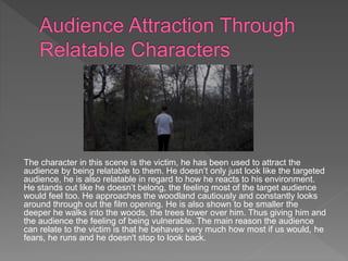 The character in this scene is the victim, he has been used to attract the
audience by being relatable to them. He doesn’t only just look like the targeted
audience, he is also relatable in regard to how he reacts to his environment.
He stands out like he doesn’t belong, the feeling most of the target audience
would feel too. He approaches the woodland cautiously and constantly looks
around through out the film opening. He is also shown to be smaller the
deeper he walks into the woods, the trees tower over him. Thus giving him and
the audience the feeling of being vulnerable. The main reason the audience
can relate to the victim is that he behaves very much how most if us would, he
fears, he runs and he doesn't stop to look back.
 