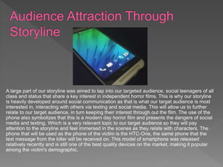 A large part of our storyline was aimed to tap into our targeted audience, social teenagers of all
class and status that share a key interest in independent horror films. This is why our storyline
is heavily developed around social communication as that is what our target audience is most
interested in, interacting with others via texting and social media. This will allow us to further
relate to our target audience, in turn keeping their interest through out the film. The use of the
phone also symbolizes that this is a modern day horror film and presents the dangers of social
media and texting. Which is a very relevant topic to our target audience so they will pay
attention to the storyline and feel immersed in the scenes as they relate with characters. The
phone that will be used as the phone of the victim is the HTC-One, the same phone that the
text message from the killer will be received on. This model of smartphone was released
relatively recently and is still one of the best quality devices on the market, making it popular
among the victim's demographic.
 