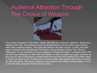 The choice of weapon of the killers, further attracted the audience’s attention. Watching a
slasher horror film, the audience would be disappointed to see the killers use anything
other than a bladed weapon. The particular weapon we have chosen, a knife, has been
used in popular horror blockbuster franchises such as Scream, Friday The 13th and
Halloween. It is an extremely common weapon of choice for a killer in a slasher horror film,
we felt it was necessary to stick with this tradition in order to attract our target audience as
they are not new to this genre of independent film and may feel cheated if the killers were
to use for example a gun. Furthermore a knife provides deep gashes that spray out blood
all other the scene, this keeps audience’s eyes stuck to the screen as they watch in horror
to see the killer plunge the knife into their victim.
 