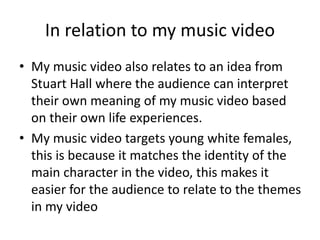 In relation to my music video
• My music video also relates to an idea from
Stuart Hall where the audience can interpret
their own meaning of my music video based
on their own life experiences.
• My music video targets young white females,
this is because it matches the identity of the
main character in the video, this makes it
easier for the audience to relate to the themes
in my video
 