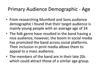 Primary Audience Demographic - Age
• From researching Mumford and Sons audience
demographic I found that their target audience is
mainly young people with an average age of 24
• The folk genre have resulted in the band having a
nice audience, however, the boom in social media
has promoted the band across social platforms.
Their inclusion in print media allows them to
appeal to a mass audience.
• The members of the band are in their late 20s
which could attract those of a similar age group.
 