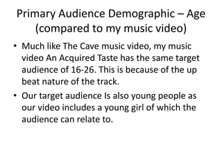 Primary Audience Demographic – Age
(compared to my music video)
• Much like The Cave music video, my music
video An Acquired Taste has the same target
audience of 16-26. This is because of the up
beat nature of the track.
• Our target audience Is also young people as
our video includes a young girl of which the
audience can relate to.
 