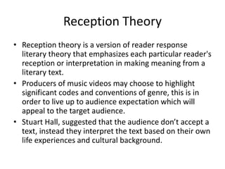 Reception Theory
• Reception theory is a version of reader response
literary theory that emphasizes each particular reader's
reception or interpretation in making meaning from a
literary text.
• Producers of music videos may choose to highlight
significant codes and conventions of genre, this is in
order to live up to audience expectation which will
appeal to the target audience.
• Stuart Hall, suggested that the audience don’t accept a
text, instead they interpret the text based on their own
life experiences and cultural background.
 