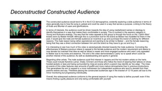 Deconstructed Constructed Audience
The constructed audience would tend to fit in the E-C2 demographics, evidently exploring a wide audience in terms of
class generally due to how the song is upbeat and could be used in a way that serves a purpose. Linking to the theory
of Krats and Blumler of users and glorifications.
In terms of interests, the audience could be driven towards the idea of using media/brand names or ideology to
identify themselves in a way that makes them comfortable in society. This is involved in the aspirers category in
Young and Rubicans analogy. The way that the video appeals to this group is through the focus on the ‘Calvin Klein’
boxers worn by Bieber himself. Although this is a promotion tool for the brand as Bieber has modelled for them in the
past, it would give the male and female audience an incentive to go and purchase this brand of clothing for different
reasons. The male reason being rather aspirational and wanting to be similar to Bieber – and the female reasoning
being that they see a direct connection between him and the brand so they have to go out and buy it.
It is interesting to see how much of the video is stereotypically directed towards the male audience. Connoting the
effectiveness of Biebers previous videos to appeal to the female audience and the modern requirement and desire to
now deviate but maintain that idea as well as attract a newer and more engaged audience who aren’t only appealed
to Bieber due to his looks and essence. The end o the video demonstrated a ‘party’ so to speak which could be
another interest of the audience. As well as skateboarding and sports in general.
Regarding other artists. The male audience could find interest in rappers and the hot modern artists on the harts.
These could include Kendrick Lamar, Drake, Eminem and those who follow the trend of wearing their tattoos on show,
hooded jackets or tees and being surrounded by mise-en-scene which a parent may identify as ‘too edgy’. The mise-
en-scene of this video features vast amounts of graffiti and more mature atmospheres than in previous productions.
This generalises the aim to appeal to a more mainstream but independent audience who tend to deviate from their
parents wishes and say. Therefore placing the constructed audiences age in the bracket of 12-18 years old due to the
minor monitoring but progressing individuality.
Overall, this widespread audience conforms to the general aspects of using the media to define yourself, even if this
means finding a guilty pleasure and only being comfortable with yourself.
 