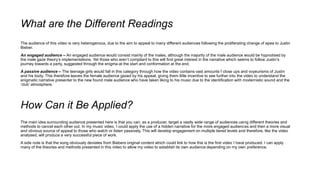 What are the Different Readings
The audience of this video is very heterogenous, due to the aim to appeal to many different audiences following the proliferating change of apea to Justin
Bieber.
An engaged audience – An engaged audience would consist mainly of the males, although the majority of the male audience would be hypnotised by
the male gaze theory’s implementations. Yet those who aren’t compliant to this will find great interest in the narrative which seems to follow Justin’s
journey towards a party, suggested through the enigma at the start and conformation at the end.
A passive audience – The teenage girls would fall in this category through how the video contains vast amounts f close ups and voyeurisms of Justin
and his body. This therefore leaves the female audience gazed by his appeal, giving them little incentive to see further into the video to understand the
enigmatic narrative presenter to the new found male audience who have taken liking to his music due to the identification with modernistic sound and the
‘club’ atmosphere.
How Can it Be Applied?
The main idea surrounding audience presented here is that you can, as a producer, target a vastly wide range of audiences using different theories and
methods to cancel each other out. In my music video, I could apply the use of a hidden narrative for the more engaged audiences and then a more visual
and obvious source of appeal to those who watch or listen passively. This will develop engagement on multiple tiered levels and therefore, like the video
analysed, will produce a very successful piece of work.
A side note is that the song obviously deviates from Biebers original content which could link to how this is the first video I have produced. I can apply
many of the theories and methods presented in this video to allow my video to establish its own audience depending on my own preference.
 