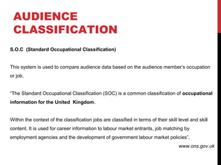 AUDIENCE
CLASSIFICATION
S.O.C (Standard Occupational Classification)
This system is used to compare audience data based on the audience member’s occupation
or job.
“The Standard Occupational Classification (SOC) is a common classification of occupational
information for the United Kingdom.
Within the context of the classification jobs are classified in terms of their skill level and skill
content. It is used for career information to labour market entrants, job matching by
employment agencies and the development of government labour market policies”.
www.ons.gov.uk

 