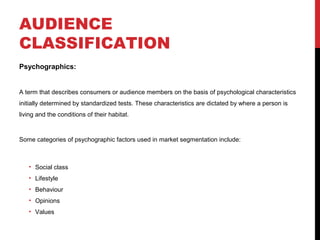 AUDIENCE
CLASSIFICATION
Psychographics:

A term that describes consumers or audience members on the basis of psychological characteristics
initially determined by standardized tests. These characteristics are dictated by where a person is
living and the conditions of their habitat.

Some categories of psychographic factors used in market segmentation include:

• Social class
• Lifestyle
• Behaviour
• Opinions
• Values

 