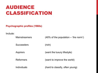 AUDIENCE
CLASSIFICATION
Psychographic profiles (1960s)
Include:
Mainstreamers

(40% of the population – ‘the norm’)

Succeeders

(rich)

Aspirers

(want the luxury lifestyle)

Reformers

(want to improve the world)

Individuals

(hard to classify, often young)

 