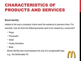 CHARACTERISTICS OF
PRODUCTS AND SERVICES
Brand identity:
relates to the way a company/ brand want the audience to perceive them. For
example, how do think the following brands want to be viewed by a consumer?
• Pepsi
• Phones4U
• Saab
• Harley Davidson
• Bisto
Brand identity also encompasses the use of a recognisable logo
e.g., the McDonalds ‘M’.

 