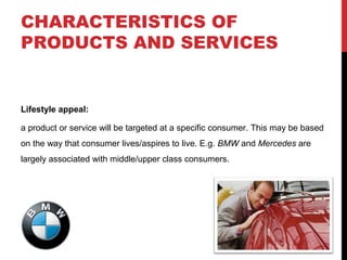 CHARACTERISTICS OF
PRODUCTS AND SERVICES

Lifestyle appeal:
a product or service will be targeted at a specific consumer. This may be based
on the way that consumer lives/aspires to live. E.g. BMW and Mercedes are
largely associated with middle/upper class consumers.

 
