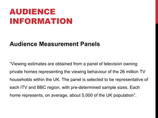 AUDIENCE
INFORMATION
Audience Measurement Panels
“Viewing estimates are obtained from a panel of television owning
private homes representing the viewing behaviour of the 26 million TV
households within the UK. The panel is selected to be representative of
each ITV and BBC region, with pre-determined sample sizes. Each
home represents, on average, about 5,000 of the UK population”.

 